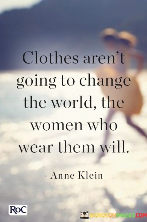 This insightful quote emphasizes the idea that clothes alone do not hold the power to transform the world; rather, it is the women who wear those clothes that have the potential to create meaningful change and make a difference. While fashion and clothing can be expressions of individuality and style, they are merely external manifestations of a person's identity. The true impact lies in the character, actions, and contributions of the women behind those clothes. This quote urges society to look beyond appearances and superficial judgments and recognize the agency and influence that women possess.
The phrase "clothes aren't going to change the world" suggests that focusing solely on external factors like appearance or fashion is insufficient in bringing about substantial societal changes or advancements. It challenges the notion that surface-level attributes can define or limit a woman's worth or capabilities. Instead, the quote draws attention to the women themselves, emphasizing their potential for leadership, innovation, compassion, and advocacy.The latter part of the quote, "the women who wear them will," shifts the focus to the women's agency and their capacity to effect change. It celebrates the power and agency of women, emphasizing that they have the ability to shape the world through their actions, ideas, and determination. Women have historically been at the forefront of numerous social and political movements, advocating for equality, justice, and human rights. By highlighting the women's impact rather than their clothing choices, the quote encourages society to recognize and appreciate the diverse contributions women make in various fields and spheres of influence.In essence, this quote encourages us to look beyond the surface and appreciate the transformative power that lies within women, empowering them to be changemakers and catalysts for progress. It reinforces the importance of valuing women for their intellect, skills, and ideas, rather than reducing them to mere appearances, and advocates for a world where women are given the respect, recognition, and opportunities they deserve to contribute meaningfully to the betterment of society.