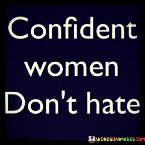 This succinct yet powerful quote encapsulates the essence of confidence and its relationship with the absence of hate. At its core, it suggests that truly confident women do not harbor feelings of hatred or animosity towards others. Confidence, in this context, refers to a sense of self-assurance and inner strength that enables women to embrace their worth, talents, and uniqueness without needing to put others down or resort to negative emotions. Confident women understand that their self-worth is not dependent on the perceived shortcomings or failures of others, and they choose to lift others up rather than tearing them down. This quote advocates for a mindset of positivity, empathy, and support, highlighting that genuine confidence involves nurturing a sense of self-love and extending that compassion to those around them.The phrase "confident women don't hate" implies that hate and negativity are counterproductive to the growth and well-being of both the individual and society as a whole. Hate often stems from insecurity, jealousy, or a sense of inadequacy, and it can manifest in various forms, such as resentment, judgment, or criticism. Confident women, however, rise above these destructive emotions and foster an environment of understanding, kindness, and encouragement. They recognize that supporting others does not diminish their own strength; rather, it contributes to a harmonious and empowering community where everyone can thrive.By embracing a mindset devoid of hate, confident women create a ripple effect of positivity and inspiration. Their actions and attitudes become a beacon for others, encouraging them to let go of negativity and cultivate self-assurance. Moreover, confident women serve as role models for nurturing healthy relationships and building a strong sense of community, where empathy and mutual respect flourish. They recognize that true strength lies not in belittling others, but in uplifting and empowering them to reach their full potential.Furthermore, this quote extends beyond gender boundaries, reminding all individuals of the transformative power of confidence and compassion. It highlights that hate is not a mark of strength, but rather an indication of inner turmoil and insecurity. By choosing to build themselves and others up, confident individuals foster an atmosphere of growth, collaboration, and support.