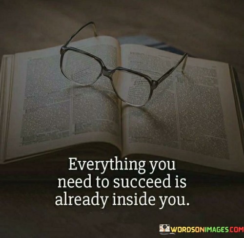 The quote "Everything you need to succeed is already inside you" conveys the idea that individuals possess the inherent capabilities and resources required for success. It suggests that self-belief, talents, and potential are already present within, waiting to be harnessed.

This quote underscores the importance of self-awareness and confidence. It implies that recognizing and utilizing one's inherent strengths can lead to accomplishments.

In conclusion, the quote emphasizes self-empowerment. By acknowledging the internal assets and attributes, individuals can tap into their potential, fostering a sense of self-reliance and ultimately positioning themselves to unlock their own success.