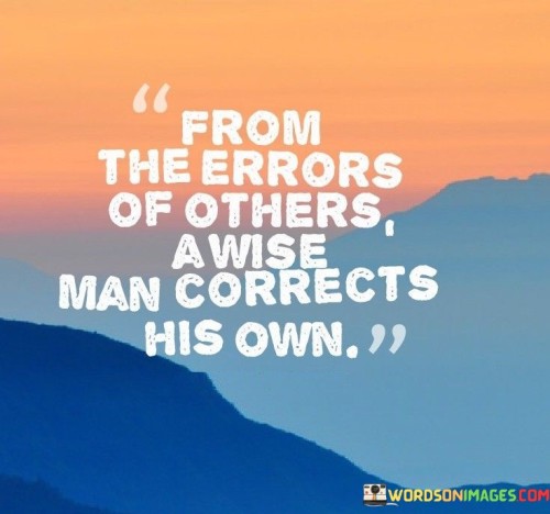 The quote "From the errors of others, a wise man corrects his own" underscores the valuable lessons we can learn by observing the mistakes and experiences of others. It speaks to the wisdom of using the missteps and failures of others as opportunities for self-improvement and personal growth. A wise individual understands that no one is infallible, and mistakes are an inevitable part of the human experience. Instead of being dismissive or judgmental of others' errors, they approach these situations with a sense of empathy and understanding. They recognize that everyone is on their unique journey, and everyone is bound to encounter challenges and setbacks along the way. By being attentive to the experiences of others, a wise person gains valuable insights and knowledge without having to make the same mistakes themselves. This ability to learn from the experiences of others allows them to avoid potential pitfalls and make better-informed decisions in their own lives. Furthermore, the quote emphasizes the importance of humility and self-awareness. A wise person acknowledges their own fallibility and recognizes that they, too, are capable of making mistakes. They do not allow pride or ego to blind them to their shortcomings but instead use the experiences of others as mirrors to reflect upon their own behavior and choices. Moreover, this approach to learning from the errors of others fosters a sense of connection and community. It creates a supportive environment where individuals can share their experiences openly, knowing that others will benefit from their honesty and vulnerability. From a broader perspective, the quote also highlights the significance of collective wisdom and the interdependence of humanity. By building upon the knowledge and experiences of those who came before us, we contribute to the continuous progress and evolution of society. In conclusion, the quote "From the errors of others, a wise man corrects his own" emphasizes the importance of humility, empathy, and learning from the experiences of others. It encourages us to approach life with an open mind and a willingness to benefit from the wisdom gained through the mistakes and triumphs of others. By doing so, we not only enrich our own lives but also contribute to the growth and betterment of the larger community.