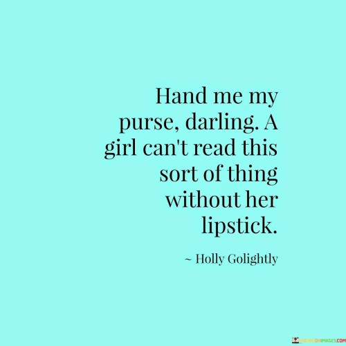 This quote, often attributed to American actress Audrey Hepburn, captures the essence of femininity and charm while playfully challenging traditional gender norms. It depicts a whimsical scenario where a woman requests her purse and lipstick before engaging with literature that might be deemed inappropriate or too risqué. The quote is characterized by its cheeky and light-hearted tone, using humor to challenge societal expectations around gender roles and appearance.The phrase "hand me my purse, darling" portrays the woman as assertive and confident, unapologetically requesting what she needs. It defies the stereotype of women being passive and submissive, instead presenting a woman who takes charge and knows her own mind.The second part of the quote, "a girl can't read this sort of things without her lipstick," adds a touch of humor and irony. It plays on the notion that women are often judged by their appearance and that lipstick is an essential accessory for a woman to be presentable or ready for certain activities. By juxtaposing the act of reading something deemed "unsuitable" with the need for lipstick, the quote challenges society's expectations and double standards surrounding women's behavior and appearance.In a broader context, this quote can be interpreted as a critique of the societal pressure placed on women to conform to certain beauty standards and expectations. It highlights the absurdity of linking a woman's ability to engage with intellectual or challenging content to her choice of makeup. The quote suggests that women should be free to explore diverse interests and engage with literature or any other pursuit without being constrained by outdated and superficial notions of femininity.In essence, this quote is a playful yet poignant commentary on the freedom and agency of women. It reminds us that women are not defined by their appearance or superficial accessories, but by their intellect, wit, and individuality. By embracing the humorous spirit of the quote, we are encouraged to challenge gender stereotypes and societal expectations, empowering women to be confident, assertive, and unapologetically themselves in all aspects of life. It is a reminder that women should be celebrated for their diverse talents, interests, and accomplishments, regardless of whether they choose to wear lipstick or engage in any other activity that defies traditional gender norms.