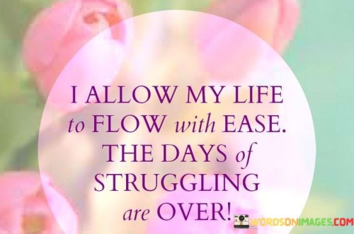 The statement "I allow my life to flow with ease; the days of struggling are over" expresses a shift in perspective towards embracing a smoother, less burdensome journey. It suggests a conscious decision to let go of past struggles and choose a path characterized by greater ease and harmony.

This statement underscores the power of mindset and intention. It implies a proactive choice to release resistance and embrace a more effortless approach to life.

In conclusion, the statement reflects a mindset shift toward a more positive and open attitude. By consciously deciding to let go of struggles and cultivate an attitude of ease, individuals create a space for smoother experiences and a more harmonious life journey.