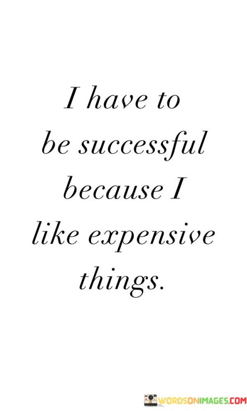 The statement "I have to be successful because I like expensive things" reflects a motivation rooted in material desires. It suggests that the aspiration for luxury and costly possessions serves as a driving force for achieving success.

This statement underscores the influence of personal goals and incentives. It implies that the desire for certain luxuries can be a strong catalyst for putting in the effort to achieve success.

In conclusion, the statement highlights the role of personal motivations. By recognizing that individual goals, including the desire for expensive items, can fuel the pursuit of success, individuals can harness this motivation to channel their efforts toward reaching their aspirations and enjoying the rewards of their hard work.