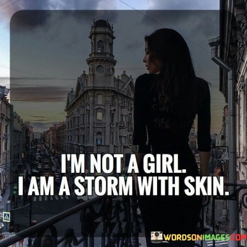 This evocative and powerful quote defies traditional gender stereotypes, presenting the speaker as a force of nature, uncontainable and fierce. By stating "I'm not a girl," the quote challenges the notion that femininity is synonymous with passivity or fragility. Instead, it emphasizes the speaker's rejection of limiting labels, asserting her identity as a dynamic and formidable presence. The phrase "I am a storm with skin" paints a vivid image of strength and intensity, likening the speaker to a powerful storm, a natural phenomenon of immense power and energy.By identifying as a storm, the quote suggests that the speaker embodies the raw and unrestrained forces of nature, capable of sweeping away obstacles and leaving an indelible impact. The comparison to a storm also conveys a sense of unpredictability and unapologetic authenticity, as a storm cannot be controlled or tamed, just as the speaker refuses to be confined by societal expectations or norms.
Moreover, the phrase "with skin" serves as a reminder that the speaker's power and strength are not abstract or distant but grounded in her physical existence. It is a declaration of her embodied strength, affirming that her identity and presence in the world are undeniably real and tangible.In a broader context, this quote celebrates the strength and resilience of women, challenging the stereotypes that have historically sought to limit their agency and potential. It advocates for a redefinition of femininity, one that embraces power, passion, and determination. By presenting the speaker as a storm with skin, the quote urges individuals to recognize and celebrate the multifaceted nature of women, transcending societal expectations and acknowledging their capacity to effect meaningful change.In essence, this quote embodies a sense of liberation and defiance. It serves as a rallying cry for women to embrace their inherent power, rejecting any attempts to confine them within conventional roles or expectations. By likening herself to a storm, the speaker affirms her right to be fierce, unyielding, and unstoppable. The quote encourages individuals of all genders to view women not through the lens of stereotypes but as forces of nature, capable of reshaping the world with their passion and strength. Ultimately, it challenges everyone to embrace their authentic selves, unapologetically powerful, and undeniably real, like a storm with skin.