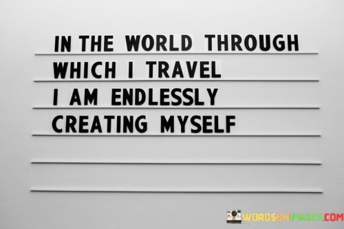 This quote reflects self-discovery and growth. "In The World Through Which I Travel" alludes to life's journey. "I Am Endlessly Creating Myself" captures the dynamic process of personal development, as experiences shape identity and foster continuous transformation.

The quote underscores life's transformative nature. "In The World Through Which I Travel" symbolizes exploration. "I Am Endlessly Creating Myself" conveys the malleability of identity, highlighting the power of embracing new experiences and learning to become the best version of oneself.

In essence, the quote encapsulates the essence of self-evolution. "In The World Through Which I Travel" signifies life's opportunities. "I Am Endlessly Creating Myself" symbolizes the ever-changing, adaptable nature of human growth, encouraging us to embrace life's journey with curiosity and enthusiasm.