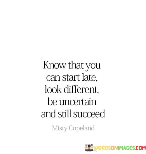 The statement "Know that you can start late, look different, be uncertain, and still succeed" conveys a message of empowerment and inclusivity. It suggests that success is attainable for individuals who may not fit conventional norms or timelines, emphasizing the diversity of paths to achievement.

This statement underscores the importance of individuality and resilience. It implies that one's unique journey, appearance, and uncertainties need not hinder the pursuit of success.

In conclusion, the statement celebrates the diversity of success stories. By acknowledging that success is not limited by age, appearance, or uncertainties, individuals can draw inspiration from their own uniqueness and journey, recognizing that achievement is attainable for everyone, regardless of their circumstances.