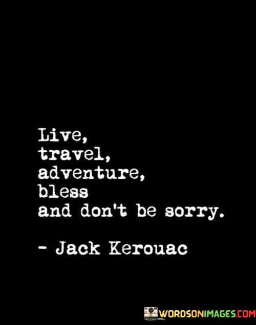 This quote encapsulates a vibrant approach to life. "Live" signifies embracing each moment fully. "Travel" suggests exploring diverse horizons. "Adventure" implies seeking excitement and new experiences. "Bless" encourages gratitude and kindness. "Don't Be Sorry" prompts living without regrets, seizing opportunities unapologetically.

The quote promotes a life of purpose. "Live" emphasizes presence. "Travel" signifies embracing the world's wonders. "Adventure" underscores stepping beyond comfort zones. "Bless" reflects mindfulness. "Don't Be Sorry" encourages a bold, authentic existence.

In essence, the quote embodies a philosophy of living expansively. "Live, Travel, Adventure, Bless, And Don't Be Sorry" captures the essence of embracing opportunities, spreading positivity, and leaving a trail of meaningful moments, shaping a life rich with experiences and connections.