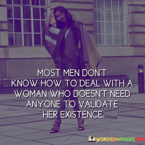 This insightful quote delves into the complexities of gender dynamics and the challenges faced by women who reject the need for external validation. The phrase "most men don't know how to deal with a woman" implies that societal norms and traditional gender roles have conditioned men to expect women to seek validation and approval from others. When confronted with a woman who refuses to conform to this expectation and asserts her independence, it can be unfamiliar and even intimidating for some men. The quote sheds light on the prevalence of gender-based power dynamics, where women's self-worth has historically been tied to male approval, often perpetuating a cycle of dependence and inequality.By stating that some men "don't know how to deal with a woman who doesn't need anyone," the quote highlights the underlying insecurity and discomfort that can arise when women defy societal expectations and assert their autonomy. It suggests that some men may struggle to understand or accept a woman who is self-reliant, confident, and unapologetically true to herself, challenging the traditional gender roles they may be accustomed to.The phrase "to validate her existence" emphasizes the broader issue of women's worth being tied to external validation. Historically, women's value has often been measured by their relationships, appearance, or societal status, rather than their individual accomplishments and intrinsic worth. When a woman rejects this validation-seeking behavior and defines her self-worth on her own terms, it challenges traditional power dynamics and disrupts the status quo.In a broader context, this quote speaks to the importance of challenging and dismantling societal norms that perpetuate gender inequality. It advocates for a society where women are not defined by the opinions or approval of others but are free to pursue their passions, make their own decisions, and assert their value independent of external validation.Moreover, the quote acknowledges the need for men to confront and unlearn ingrained stereotypes about women's roles and worth. It calls for a deeper understanding and acceptance of women as multifaceted individuals with the right to autonomy and self-determination.Ultimately, this quote serves as a reminder of the importance of empowering women to break free from traditional expectations and define their self-worth on their terms. It urges society to embrace and support women's autonomy, recognizing that a woman's existence and value are not contingent on the approval of others. By dismantling gender-based power dynamics and promoting genuine equality, we can create a world where women are free to be their authentic selves and where both men and women can thrive as equal and respected partners in all aspects of life.