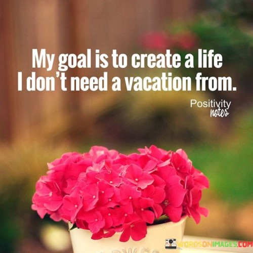 My-Goal-Is-To-Create-A-Life-I-Dont-Need-A-Vacation-From-Quotes.jpeg