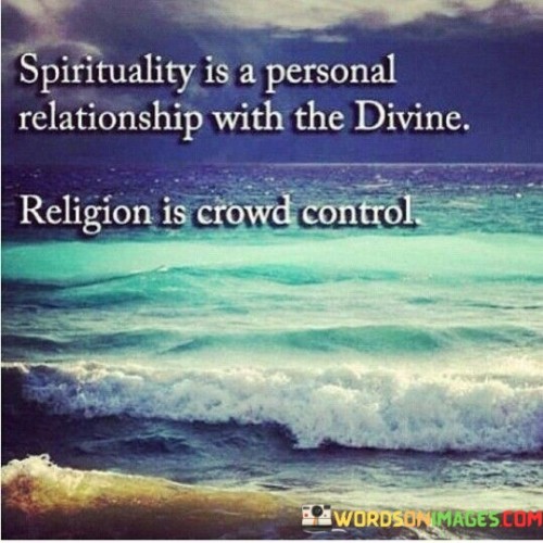 This quote conveys two distinct perspectives on matters of spirituality and religion in three brief paragraphs.

The first paragraph focuses on spirituality as a personal relationship with the divine. It suggests that spirituality is an individual and intimate connection with a higher power or the divine, emphasizing the personal and subjective nature of one's spiritual journey. It implies that this connection is unique to each person and cannot be dictated or controlled by external forces.

The second paragraph addresses religion as a form of crowd control. It suggests that organized religions often have a societal or institutional dimension, which can be used to influence or control the behavior of large groups of people. This perspective implies that some individuals may view religion as a means of exerting authority or manipulation over the masses, potentially leading to skepticism about the true spiritual intentions of organized religious institutions.

In summary, this quote encapsulates the contrast between the personal and individual nature of spirituality and the potential for organized religion to be perceived as a tool for societal control. It invites reflection on the role of spirituality and religion in one's life and society at large.