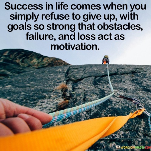 "Success in life comes when you simply refuse to give up, with goals so strong that obstacles, failure, and loss act as stepping stones, not stumbling blocks." This statement highlights the importance of unwavering determination in achieving success. It suggests that having resolute goals and viewing challenges as opportunities for growth can lead to transformative outcomes.

This statement underscores the power of mindset and resilience. It implies that a strong sense of purpose can help individuals overcome setbacks and turn them into valuable learning experiences.

In conclusion, the statement emphasizes the transformative power of determination and perspective. By maintaining strong goals and using challenges as stepping stones towards success, individuals can navigate their journey with resilience and determination, recognizing that setbacks can ultimately contribute to their achievements.