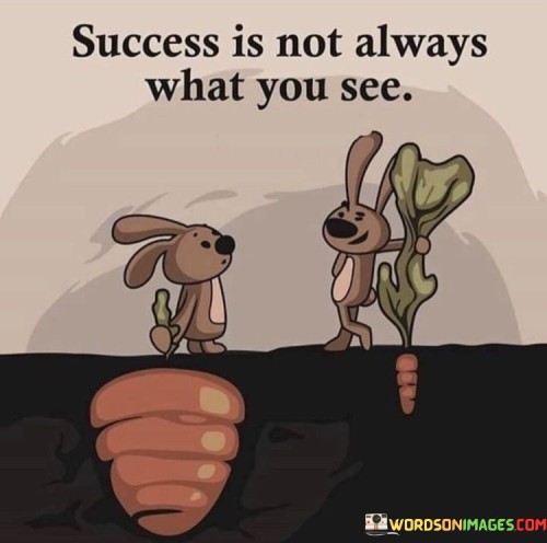 The quote "Success Is Not Always What You See" conveys that true success goes beyond surface appearances. It emphasizes that success isn't solely defined by external achievements visible to others. Often, society measures success through tangible outcomes like wealth or fame, neglecting personal growth, resilience, and inner fulfillment.

The quote urges us to recognize that genuine success lies in the journey, the challenges overcome, and the lessons learned. It's a reminder that accomplishments might not capture the whole story. True success encompasses self-improvement, character development, and the ability to find contentment and purpose in one's endeavors.

Moreover, the quote suggests that success can be deeply personal and subjective. It encourages us to look beyond societal norms and peer comparisons, focusing on our unique aspirations and individual progress. In essence, success is multifaceted, hidden in dedication, growth, and an authentic sense of accomplishment that extends far beyond the visible surface.