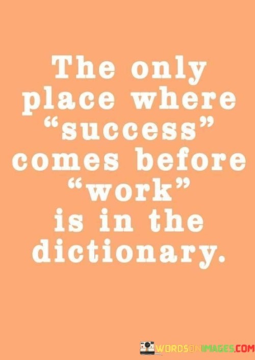 The phrase "The Only Place Where Success Comes Before Work" encapsulates the idea that genuine success is not achieved without effort and dedication. This quote underscores the fundamental truth that hard work is a prerequisite for achieving meaningful accomplishments.

By juxtaposing "success" and "work," the quote highlights that in all aspects of life, including personal and professional endeavors, putting in consistent and focused effort is essential. The quote also subtly reminds us that any apparent shortcuts or instances where success appears to come before work are often exceptions, not the rule.

In essence, this quote serves as a motivational reminder that success is a product of the effort and commitment we invest. It encourages a mindset of diligence, persistence, and the understanding that success is earned through the sweat and determination we bring to our pursuits.