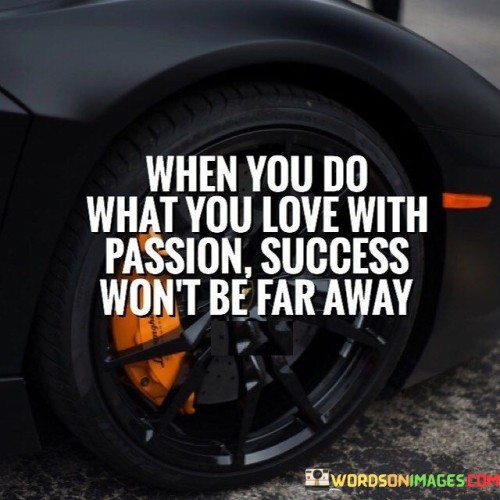 The statement "When You Do What You Love With Passion Success Won't be far away" emphasizes the strong connection between pursuing one's passion and achieving success. The first 50-word paragraph highlights that genuine passion fuels endeavors. When individuals engage in activities they love with fervor, the path to success becomes clearer and more attainable.

The second paragraph delves into this concept. The quote suggests that passion drives excellence and resilience. The dedication that accompanies doing what one loves intensifies efforts and increases the likelihood of positive outcomes. Success becomes a natural byproduct of the commitment and enthusiasm poured into the chosen pursuit.

In the final paragraph, the quote's essence is summarized: aligning passion and effort paves the way to success. By immersing oneself in what they love, individuals harness a powerful force that propels them forward. The quote serves as a reminder that genuine dedication to one's passions not only brings personal fulfillment but also increases the chances of achieving significant accomplishments.