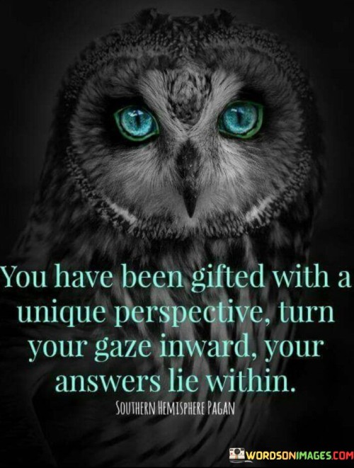 "You Have Been Gifted With A Unique Perspective. Turn Your Gaze Inward, Your Answers Lie Within" encourages self-discovery. In the first paragraph, the quote acknowledges an individual's distinctive outlook. It underscores the potential for personal insights.

The second paragraph reflects on the quote's significance. Advising to look within suggests introspection. It empowers individuals to tap into their inner wisdom, fostering self-awareness and decision-making.

The final paragraph underscores the universal relevance of the quote. It resonates with those seeking clarity. By embracing their unique perspective and turning inward, individuals can uncover answers, develop resilience, and navigate life's complexities with greater confidence.