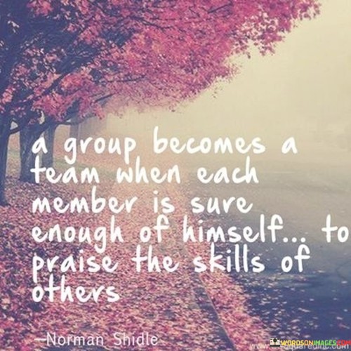 A-Group-Becomes-A-Team-When-Each-Member-Is-Sure-Enough-Of-Himself-To-Praise-The-Skills-Of-Other-Quotes.jpeg