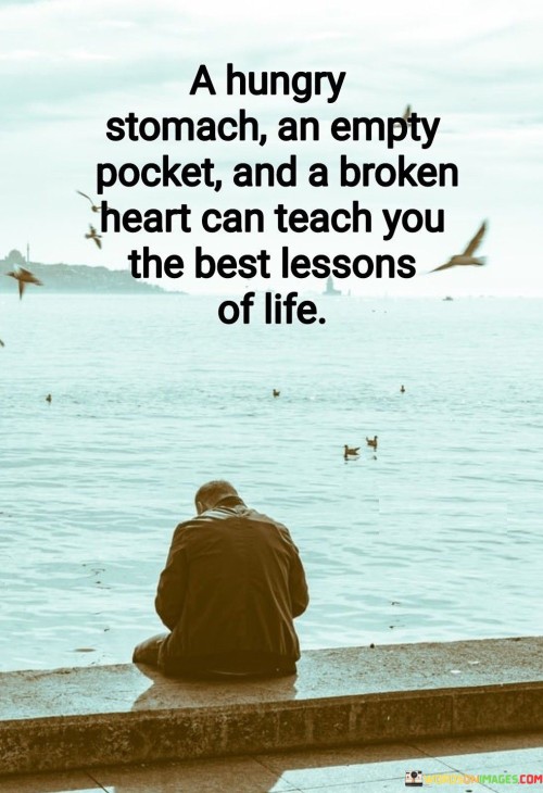 The phrase speaks to the profound insights gained from adversity. "A hungry stomach, an empty pocket, and a broken heart can teach you the best lessons of life" suggests that experiencing hardship and challenges can offer valuable life lessons that go beyond what can be learned from comfort and ease.

The phrase speaks to the transformative power of difficult experiences. It implies that facing struggles can lead to personal growth and a deeper understanding of life.

In essence, the phrase celebrates the resilience that emerges from facing difficulties. It underscores the idea that challenges can provide unique opportunities for learning and self-discovery. This sentiment reflects the belief that adversity, although painful, can lead to profound insights and a more profound appreciation for life's complexities.