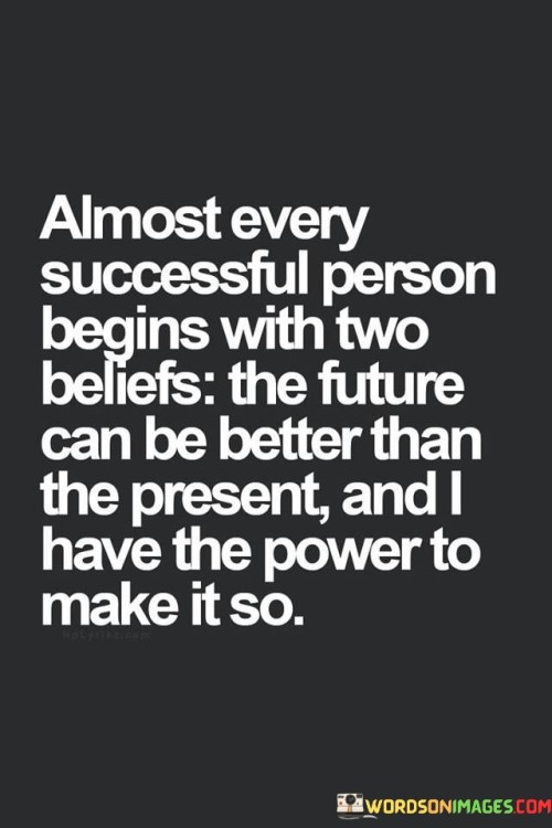 The quote captures the mindset of success. "Almost every successful person begins with two beliefs: the future can be better than the present, and I have the power to make it so" suggests that a positive outlook on the future and a strong sense of self-efficacy are common attributes among those who achieve success.

The quote speaks to the importance of optimism and self-confidence. It implies that believing in the potential for improvement and taking responsibility for shaping one's own destiny are foundational to achieving goals.

In essence, the quote celebrates the transformative power of belief and determination. It underscores the idea that success often starts with a mindset that envisions positive change and embraces the responsibility to take action. This sentiment reflects the profound impact of one's beliefs and attitude in paving the way for accomplishments and personal growth.