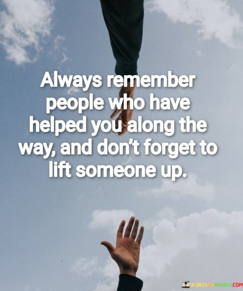 The quote underscores gratitude and paying it forward. It urges individuals to acknowledge those who have supported their journey while also emphasizing the importance of offering help to others in need.

Gratitude fosters a sense of interconnectedness. Remembering those who aided your progress encourages a sense of community and reciprocity, strengthening relationships and inspiring acts of kindness.

Lifting others up embodies compassion. The quote promotes the idea that extending a helping hand not only benefits the recipient but also contributes to a more supportive and harmonious society, reminding us of the significance of empathy and positive influence.