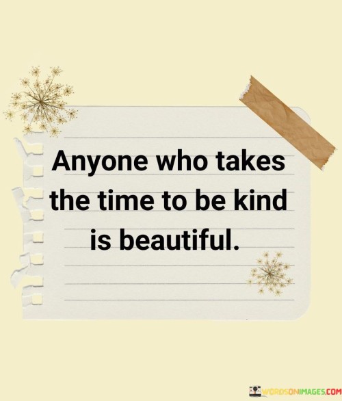 This statement celebrates the virtue of kindness. "Anyone Who Takes The Time To Be Kind" highlights the intentional act of benevolence. "Is Beautiful" emphasizes the inner beauty that kindness radiates.

The quote recognizes that genuine kindness reflects the goodness of a person's heart and their willingness to make a positive impact on others.

In essence, the statement captures the essence of the beauty of compassion. "Anyone Who Takes The Time To Be Kind Is Beautiful" encourages valuing and appreciating individuals who spread kindness, emphasizing the lasting and profound impact of their actions on the world around them.
