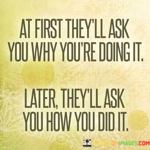 At-First-They-All-Ask-You-Why-You-Are-Doing-It-Later-They-All-Ask-You-How-You-Did-It-Quotes.jpeg