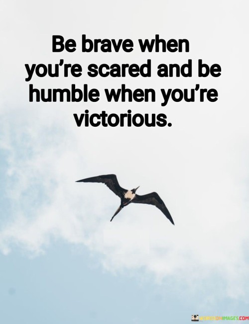 The quote emphasizes the importance of courage and humility. It suggests that true strength is displayed by confronting fear with bravery and practicing humility even in times of triumph. Bravery in fear reflects resilience. It encourages individuals to confront challenges head-on, demonstrating inner strength and determination in the face of adversity.

Humility in victory cultivates empathy. The quote underscores the value of recognizing the efforts of others and acknowledging that success is a collective endeavor, fostering genuine connections and mutual respect.

The quote promotes balanced character. It encourages individuals to embody both courage and humility, demonstrating a well-rounded and admirable disposition that embraces challenges with confidence and celebrates successes with grace and modesty.