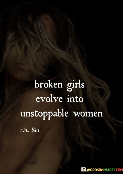 The word "evolve" conveys a process of gradual change and progress, suggesting that through self-reflection, learning, and perseverance, these women can rise above their circumstances and transform their pain into power. As they navigate their journeys of healing and self-discovery, they develop resilience, wisdom, and an unwavering determination to overcome any obstacles. The phrase "unstoppable women" celebrates the ultimate outcome of this evolution—a state where they become an indomitable force, capable of achieving their goals and inspiring others with their courage and tenacity. Thus, the quote serves as a reminder that no matter how broken one may feel at times, the human spirit has the potential to transform adversity into strength, leading to the emergence of empowered and unstoppable women.