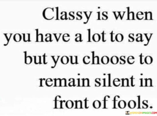 The quote "Classy is when you have a lot to say but you choose to remain silent in front of fools" embodies the concept of grace, self-control, and wisdom in dealing with challenging situations and individuals. It emphasizes the elegance and poise of someone who possesses inner strength and the ability to refrain from engaging in unnecessary arguments or conflicts with those who lack understanding or maturity. In social interactions, encounters with people who may exhibit ignorance, arrogance, or foolishness are not uncommon. In such situations, responding with anger or frustration often serves no purpose and can lead to unnecessary confrontation or negativity. A classy individual, however, exercises restraint and composure, choosing to withhold their words and emotions. Remaining silent in the face of ignorance or provocation can be a powerful response. It demonstrates emotional intelligence and the ability to rise above petty arguments. Instead of engaging in verbal disputes that may lead to regrettable words or actions, the classy individual chooses not to escalate the situation and maintains their dignity. Furthermore, silence can be a strategic tool in certain circumstances. It can leave the other party unsure of how to respond or may prevent the situation from worsening. It also allows the classy individual to maintain their integrity and focus on more productive and meaningful pursuits. At its core, the quote suggests that true strength lies not in reacting impulsively to every provocation but in exercising judgment and discernment in choosing when to speak and when to remain silent. It conveys the idea that words have power, and using them judiciously is a mark of maturity and sophistication. In addition to personal interactions, this quote can also be applied to public figures and leaders. Those in the spotlight often face criticism and negative comments, and responding to every criticism may not always be the best approach. Classy public figures may choose to address important issues while ignoring baseless or trivial remarks, maintaining focus on their vision and goals. In conclusion, the quote "Classy is when you have a lot to say but you choose to remain silent in front of fools" encapsulates the essence of grace and wisdom in handling challenging situations and individuals. It reminds us of the power of restraint and the value of choosing our battles wisely. By exercising self-control and refraining from unnecessary conflicts, one can maintain their dignity, integrity, and focus on what truly matters.