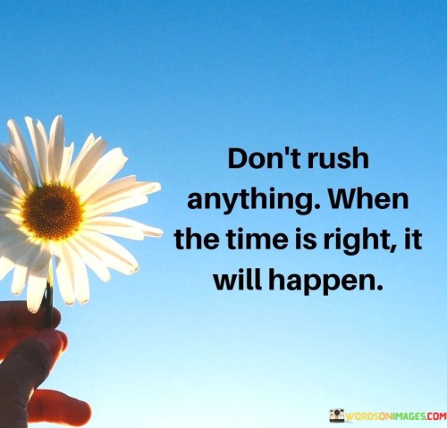 This advice underscores the importance of patience. "Don't Rush Anything" suggests refraining from forcing outcomes. "When The Time Is Right, It Will Happen" implies that timing plays a significant role.

The statement encourages trusting the natural flow of events and embracing the process. It signifies that waiting for the opportune moment leads to more favorable and authentic results.

In essence, the advice captures the essence of timing and patience. "Don't Rush Anything. When The Time Is Right, It Will Happen" promotes a balanced approach to achieving goals and reminds us that success and fulfillment often come when we allow events to unfold in their own time.