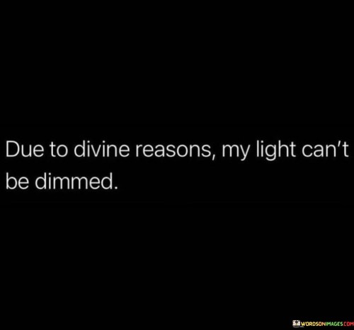 This quote carries a strong message of unwavering confidence and resilience rooted in faith and divine purpose.

The quote begins by attributing one's inner light and strength to divine reasons. It implies that the source of this inner radiance is a higher power, and it cannot be extinguished.

Furthermore, the quote emphasizes the resilience that comes from this divine connection. It suggests that, because it's guided by a greater purpose, one's light cannot be dimmed or easily extinguished by external challenges or adversities.

In summary, this quote instills a sense of steadfastness and confidence, reminding us that our inner light is protected by divine reasons. It encourages us to stand strong in the face of difficulties, knowing that our connection to a higher power empowers us to persevere and shine brightly, regardless of external circumstances.