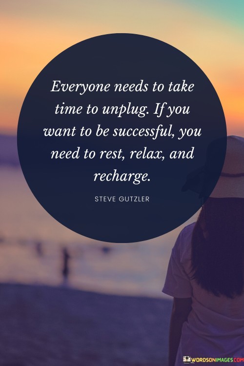 "Everyone Needs To Take Time To Unplug: If You Want To Be Successful, You Need to Rest, Relax, and Recharge": This quote underscores the importance of self-care and downtime in the pursuit of success. It highlights that taking breaks, unwinding, and rejuvenating are essential for maintaining optimal productivity and achieving long-term goals.

The phrase emphasizes the balance between work and rest. Success isn't solely about constant hustle; it's also about ensuring mental and physical well-being. Rest and relaxation enable individuals to return to tasks with renewed energy, creativity, and focus.

In a culture that often glorifies busyness, this quote offers a vital reminder. It advocates for a holistic approach to success that includes caring for oneself. By making time for restorative activities, individuals enhance their overall effectiveness and resilience, ultimately contributing to their journey toward success.