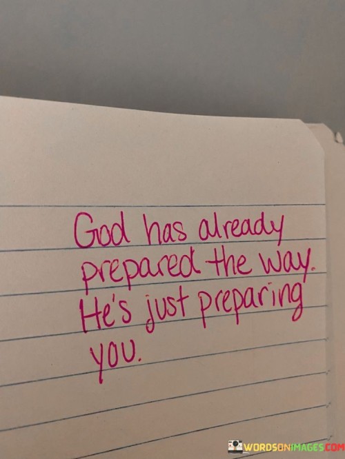 This quote conveys a message of trust in divine guidance and timing. It suggests that God has already paved the path for an individual's journey or goals and that the experiences they are going through are part of their preparation for what lies ahead.

In essence, it encourages individuals to have faith in the bigger picture of their lives, even when they may be facing challenges or uncertainties. It underscores the idea that God's plan includes both the destination and the process of becoming ready for it.

Ultimately, this quote serves as a reminder of the importance of trust and patience in one's spiritual journey, understanding that God is orchestrating their path and preparing them for what's to come.