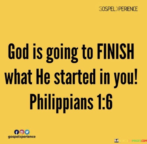 This quote is a reference to a biblical verse, Philippians 1:6, and it carries a message of assurance and trust in God's faithfulness to complete the work He has begun in a person's life.

The quote starts by asserting that God will finish what He initiated within an individual. It implies that when God sets a plan or purpose in motion, He is committed to seeing it through to completion.

Furthermore, the quote highlights the biblical reference to Philippians 1:6, which reinforces the idea that God's work in a person's life is ongoing and will ultimately reach its intended fulfillment.

In summary, this quote serves as a reminder of God's faithfulness and His commitment to bringing His divine work in our lives to completion. It encourages trust and confidence in His plan and purpose, knowing that He will see it through to its ultimate fruition.