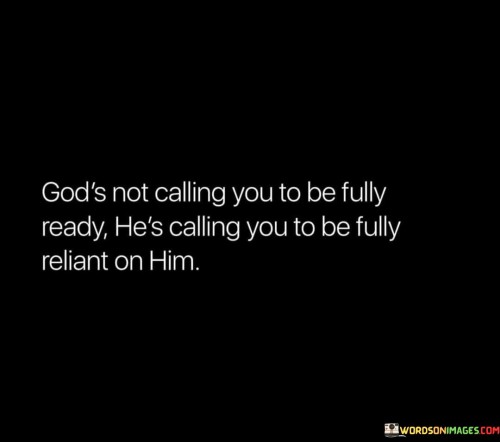 This quote conveys a message of faith and dependence on God, emphasizing the idea that God doesn't require us to be fully prepared or capable on our own, but rather to trust and rely on Him.

The quote begins by asserting that God's call is not about being fully ready in our own strength. It implies that His purpose often involves situations and challenges where our abilities alone may fall short.

Furthermore, the quote underscores the importance of reliance on God. It suggests that His call is an invitation to place our trust and faith in Him, recognizing that He will provide the guidance, strength, and readiness needed to fulfill His purpose.

In summary, this quote inspires individuals to embrace a mindset of trust and reliance on God when answering His call. It emphasizes the belief that God equips and empowers us, even when we may not feel fully prepared on our own.