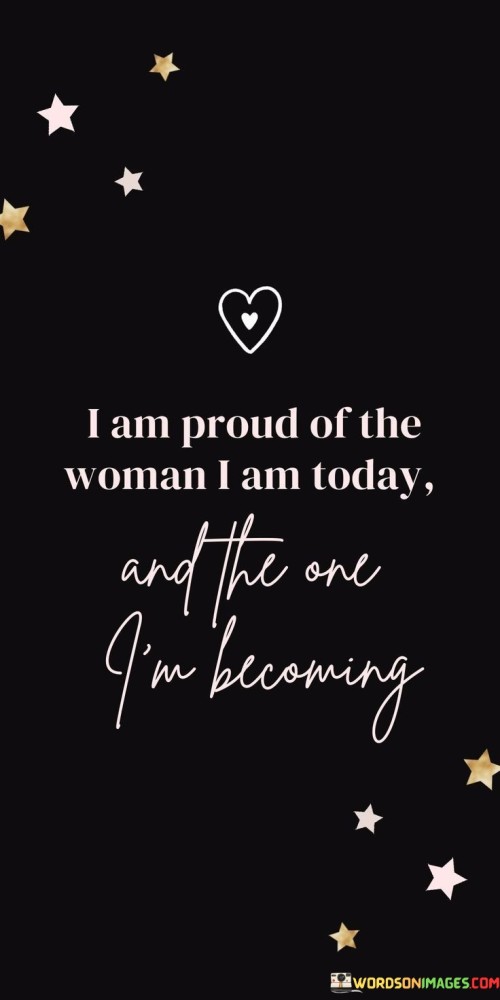 The quote "I am proud of the woman I am today and the one I'm becoming" expresses a profound sense of self-acceptance, growth, and empowerment. The speaker acknowledges and celebrates both their current self and the continuous process of personal development and evolution. The phrase "I am proud of the woman I am today" reflects a moment of self-reflection and gratitude for the progress made in their life journey. It signifies the speaker's ability to embrace their past experiences, challenges, and achievements, recognizing that every step has contributed to shaping the person they are at present.Moreover, the quote beautifully emphasizes the importance of self-love and acceptance. By expressing pride in who they are, the speaker embraces their strengths, vulnerabilities, and unique qualities, irrespective of societal expectations or norms. This sentiment encourages individuals to cultivate a positive self-image and find contentment in their current state.Additionally, the phrase "and the one I'm becoming" embodies a hopeful and forward-looking perspective. It symbolizes the speaker's commitment to ongoing growth and self-improvement, indicating their readiness to embrace future opportunities for learning and development. It exemplifies the recognition that personal growth is a continuous process, and each day presents new chances to evolve and refine oneself.In summary, "I am proud of the woman I am today and the one I'm becoming" captures the essence of self-love, self-acceptance, and the pursuit of continuous growth. It is a declaration of strength and authenticity, inspiring others to embrace their personal journey with grace and optimism, while fostering a culture of empowerment and encouragement in both themselves and those around them.