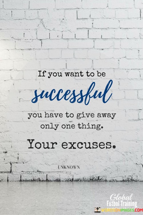 This quote emphasizes that excuses are a hindrance to success and must be eliminated to achieve one's goals.

It suggests that success requires a proactive and accountable mindset. Instead of making excuses for challenges or failures, individuals should take responsibility for their actions and decisions. By discarding excuses, they can channel their energy into finding solutions and working diligently towards their aspirations.

The quote highlights the importance of perseverance and determination. Rather than allowing excuses to hold them back, individuals should push themselves to overcome obstacles. This requires self-discipline and a commitment to personal growth, as excuses often serve as self-imposed limitations that hinder progress.