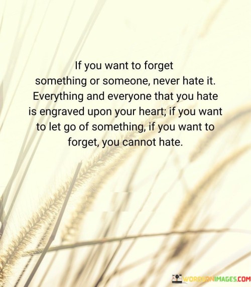 The quote highlights the paradox of memory and letting go. "Never hate it" signifies an alternative approach. "Engraved upon your heart" symbolizes lasting impact. The quote suggests that harboring hate binds memories and emotions, hindering the process of moving on.

The quote underscores the emotional connection between feelings and memory. It conveys the enduring impact of negative emotions. "Cannot hate" reflects the importance of releasing negative feelings to truly let go and forget.

In essence, the quote speaks to the emotional baggage that accompanies negative emotions. It emphasizes the correlation between holding onto hate and retaining memories. The quote captures the necessity of emotional release for the process of forgetting and moving on from painful experiences or individuals.