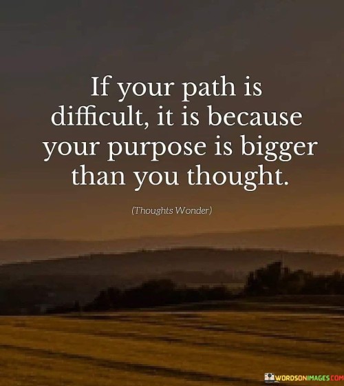 This quote highlights the correlation between challenges and aspirations. "If Your Path Is Difficult" acknowledges struggles. "It Is Because Your Purpose Is Bigger Than You Thought" suggests that significant goals demand substantial effort, driving personal growth and resilience.

The quote reveals the depth of purpose-driven endeavors. "If Your Path Is Difficult" underscores adversity's role. "Your Purpose Is Bigger Than You Thought" implies aspirations transcending initial expectations, spurring determination to overcome obstacles for meaningful achievements.

In essence, the quote champions perseverance. "If Your Path Is Difficult" emphasizes endurance. "Your Purpose Is Bigger Than You Thought" underscores the transformative power of meaningful goals, urging us to embrace challenges as integral to realizing our full potential and fulfilling our purpose.