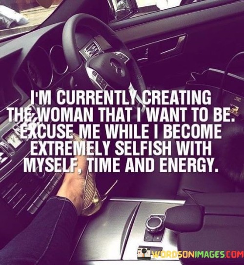 The quote "I'm currently creating the woman that I want to be, excuse me while I become extremely selfish with myself, time, and energy" represents a powerful declaration of self-discovery, self-care, and personal growth. The speaker is taking ownership of their life's trajectory, actively molding themselves into the person they aspire to become. By stating "I'm currently creating the woman that I want to be," the quote signifies a deliberate and intentional process of self-transformation. It emphasizes the importance of self-awareness and the recognition that one's identity is not fixed, but rather a dynamic and evolving journey.The phrase "excuse me while I become extremely selfish with myself, time, and energy" conveys the speaker's determination to prioritize their well-being and personal development. It advocates for setting boundaries and valuing one's own needs and aspirations, which may require a temporary focus on oneself. The term "selfish" here carries a positive connotation, representing a conscious decision to invest in self-care and self-improvement as an essential step toward achieving personal goals and greater fulfillment.This quote also speaks to the notion that self-discovery and growth often demand dedication and uninterrupted attention. It serves as a reminder that embarking on a journey of self-creation may require stepping back from external commitments and distractions. By doing so, the speaker emphasizes the significance of nurturing their potential and investing time and energy into activities that foster their growth and well-being.Moreover, the quote inspires others to adopt a similar mindset of self-empowerment and self-fulfillment. It encourages individuals to embrace their dreams, values, and aspirations, even if it means temporarily prioritizing their needs above external demands or expectations. The quote advocates for a sense of agency and self-ownership, reminding us that we have the power to shape our lives and to become the best version of ourselves.In conclusion, "I'm currently creating the woman that I want to be, excuse me while I become extremely selfish with myself, time, and energy" encapsulates a journey of self-discovery, self-care, and self-empowerment. It reflects a deliberate choice to invest in personal growth and well-being, prioritizing one's dreams and aspirations above external pressures. The quote encourages us to embrace our capacity for transformation and to cherish the process of becoming the best version of ourselves, unapologetically and with unwavering determination. It serves as a call to action, inspiring individuals to be unafraid of pursuing their passions and unapologetically investing in themselves to create the life they envision.