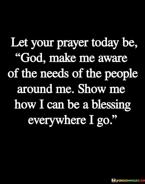 This profound quote encourages a selfless and compassionate outlook on life. It invites individuals to redirect their prayers towards a heartfelt request: "God, make me aware of the needs of the people around me, show me how I can be a blessing everywhere I go."

The quote highlights the importance of mindfulness and empathy. By asking God to heighten our awareness of the needs of those nearby, we embark on a journey of greater sensitivity to the struggles, joys, and challenges of others. This shift from self-focus to concern for others fosters a sense of interconnectedness and community.

Furthermore, the quote underscores the idea of being a conduit for positive change. It suggests that through divine guidance, we can discern meaningful ways to make a positive impact in the lives of people we encounter daily. Whether through acts of kindness, support, or lending an empathetic ear, the quote encourages us to actively seek opportunities to be a source of blessings.