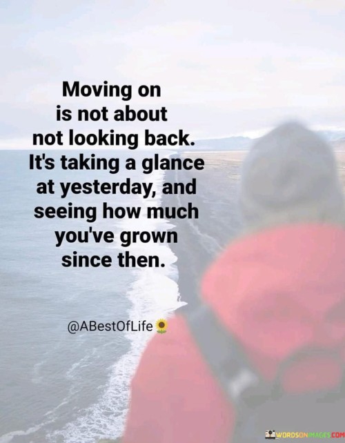 "Moving On Is Not About Not Looking Back, It's Taking a Glance at Yesterday and Seeing How Much You've Grown Since Then": This quote encapsulates the notion that moving forward involves acknowledging the past while recognizing personal growth. It emphasizes that progress is measured by the changes and development achieved over time.

The phrase underscores the value of reflection. Instead of avoiding the past, moving on involves acknowledging it with a perspective of growth. Looking back provides insight into the journey, highlighting the distance covered from where one started.

In a world that often glorifies constant forward momentum, this quote offers a balanced perspective. It encourages individuals to appreciate their evolution and transformation. By acknowledging the past and embracing growth, one can move on with a sense of empowerment and readiness for new challenges.