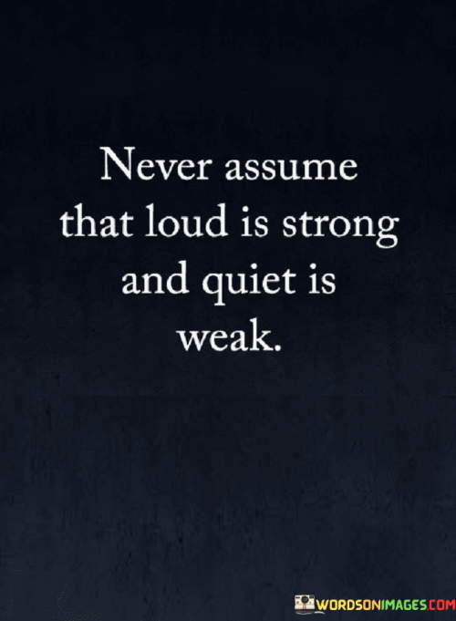 The quote challenges stereotypes and preconceptions. It advises against making judgments solely based on external appearances, emphasizing that volume doesn't necessarily equate to strength, and silence shouldn't be mistaken for weakness.

Strength comes in various forms. The quote promotes a nuanced understanding of power, highlighting that inner strength and resilience can be found in both outspoken and introverted individuals.

Silence doesn't imply vulnerability. The quote cautions against underestimating those who are reserved, as quietness can signify contemplation, strategic thinking, and a composed demeanor, all of which can be sources of strength.