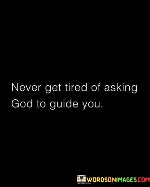 This quote imparts a powerful message about the importance of seeking divine guidance persistently and without weariness. It emphasizes the idea that turning to God for guidance should be an ongoing and unwavering practice.

The phrase "Never get tired of asking" highlights the belief that seeking spiritual direction is a continuous process. It encourages individuals to maintain a strong and consistent connection with a higher power, acknowledging that life's journey is filled with uncertainties and challenges that require divine wisdom.

In essence, this quote encourages a deep and enduring faith in the value of seeking God's guidance, reminding us that the path to spiritual growth and enlightenment is an ongoing and lifelong endeavor. It suggests that by continually seeking divine wisdom, we can navigate life's complexities with greater clarity and purpose.