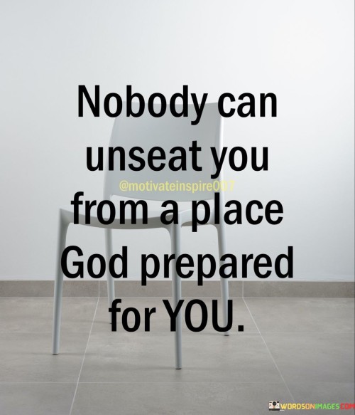 The quote suggests that when God has prepared a specific place or purpose for an individual, nothing and no one can displace them from that destined position. It underscores the idea that God's plan is unwavering and unstoppable, and those who trust in Him can have confidence in their path.

Furthermore, the quote encourages individuals to recognize the sovereignty of God in their lives. It implies that when we align ourselves with God's will and purpose, we are safeguarded against any attempts to unseat us or divert us from our ordained journey.

In essence, this quote instills a sense of faith and trust in divine guidance and destiny. It reminds us that when we walk in accordance with God's plan, we can have confidence that we are firmly established in the place He has prepared for us, shielded from any forces that may seek to challenge our position.