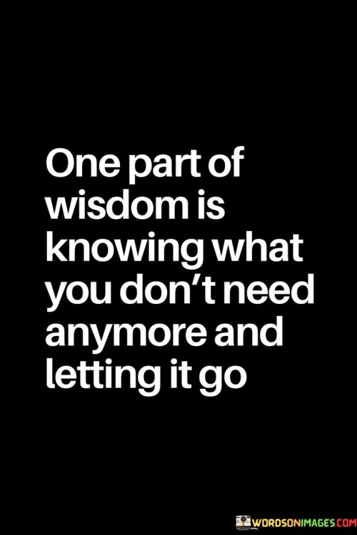 The quote "One part of wisdom is knowing what you don't need anymore and letting it go" encapsulates a fundamental aspect of wisdom and personal growth. It speaks to the importance of self-awareness and the ability to recognize when certain things or aspects of our lives are no longer serving us, and having the courage to release them in order to create space for positive change and growth. Wisdom is not just about accumulating knowledge or experiences; it also involves discernment and understanding what is truly valuable and meaningful in our lives. This includes recognizing when certain beliefs, habits, relationships, possessions, or emotions have become unnecessary or even detrimental to our well-being and growth. It is about being honest with ourselves and acknowledging that holding onto these things can hinder our personal development and prevent us from moving forward. Letting go is not always an easy process. It can involve confronting uncomfortable emotions, facing fears, or breaking free from attachments that have been deeply ingrained. However, it is an essential part of the journey to self-discovery and fulfillment. By letting go of what we don't need anymore, we create space for new opportunities, healthier relationships, and more aligned paths in life. This aspect of wisdom also extends beyond the material realm. It includes letting go of limiting beliefs, grudges, past mistakes, and negative self-perceptions. When we release these burdens, we liberate ourselves from unnecessary suffering and open ourselves up to greater clarity and inner peace. Moreover, knowing what we don't need anymore and letting it go allows us to embrace change and growth with grace and resilience. It empowers us to make conscious choices about how we want to shape our lives and align our actions with our values and aspirations. In conclusion, the quote reminds us that wisdom involves recognizing when it is time to release what no longer serves us and move forward with courage and grace. Letting go is a transformative act that leads to personal growth, freedom, and a deeper sense of fulfillment. By shedding what is unnecessary, we make room for new experiences, opportunities, and possibilities that can enrich our lives and lead us to a more authentic and purposeful existence.