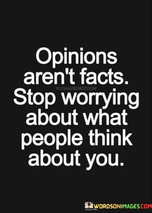 The quote "Opinions aren't facts; stop worrying about what people think about you" carries a powerful message about self-confidence, resilience, and the importance of distinguishing between subjective judgments and objective truths. It serves as a reminder that opinions are merely individual perspectives and beliefs, which may not necessarily reflect reality or define one's worth. By stating that "opinions aren't facts," the quote emphasizes the need to differentiate between subjective views and objective evidence or verifiable information.The phrase "stop worrying about what people think about you" urges individuals to break free from the shackles of seeking external validation and approval. It encourages them to embrace their authentic selves, recognizing that their value and identity do not hinge on the opinions of others. The quote advocates for a shift in focus from external judgment to self-acceptance and self-belief.In conclusion, "Opinions aren't facts; stop worrying about what people think about you" sends a powerful message about the significance of self-acceptance and self-confidence. It reminds us to distinguish between opinions and objective truths, encouraging us to let go of the need for external validation and to prioritize our own sense of self-worth. By embracing our unique identities and staying true to our values, we can overcome the burdens of seeking approval from others and find freedom in being authentically ourselves. This quote serves as a valuable reminder to break free from the chains of external judgment and to embark on a journey of self-discovery and self-affirmation, fostering personal growth and empowerment.