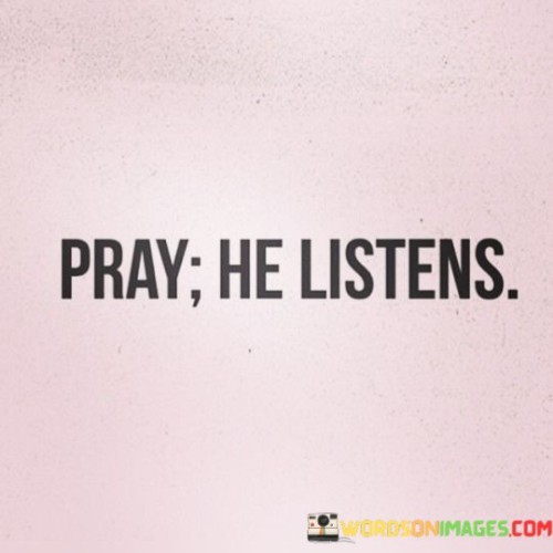 The quote "Pray, He Listens" conveys a fundamental belief in the power of prayer and the presence of a responsive divine entity. It reassures individuals that when they engage in prayer, they are not merely speaking into the void, but rather addressing a caring and attentive God who listens to their thoughts, concerns, and desires.

This quote emphasizes the significance of faith and communication with a higher power. It implies that through prayer, people can find solace, guidance, and a sense of connection with the divine. It reinforces the idea that no matter how challenging life may be, there is always a receptive ear in the spiritual realm, ready to receive their prayers.

In essence, "Pray, He Listens" encourages individuals to maintain their faith and continue their dialogues with God, knowing that their words and intentions are not in vain but are heard and acknowledged by a compassionate and understanding deity.