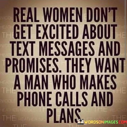 This quote emphasizes the desire of some women for genuine and meaningful connections in relationships. It suggests that simply exchanging text messages and making empty promises may not be sufficient for them. Instead, they appreciate men who take the effort to make phone calls, engage in direct conversation, and make concrete plans. The quote highlights the importance of real, tangible actions over virtual interactions. It suggests that women seek men who demonstrate commitment and effort in nurturing a relationship beyond digital communication, as they value deeper connections and meaningful interactions.