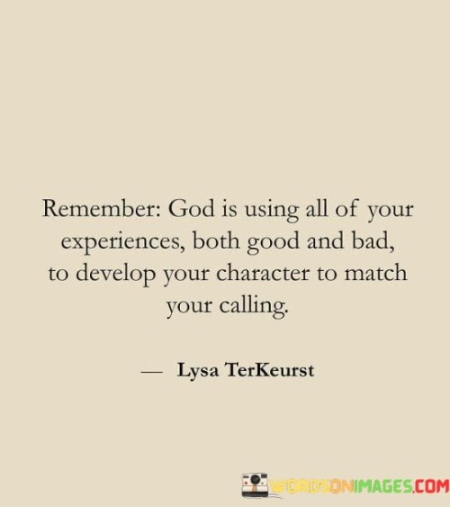 The quote begins by emphasizing the role of God in orchestrating our life's journey. It suggests that every experience, whether joyful or challenging, is part of a divine plan designed to mold our character.

The quote underscores the idea that even adversity and difficulties serve a purpose. It implies that these trials are essential for our personal growth and development, helping us become better equipped to fulfill our calling in life.

In summary, this quote invites us to view our life experiences through a spiritual lens, recognizing that they are all part of a greater plan to shape our character in preparation for our unique calling or purpose. It encourages us to embrace the lessons and growth that come from both the good and the bad experiences, knowing that God is using them to prepare us for our greater mission in life.