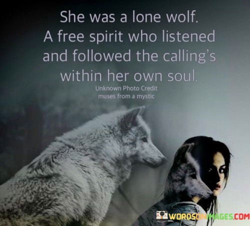 The quote "she was a lone wolf, a free spirit who listened and followed the callings within her own soul" portrays a powerful depiction of an independent and self-reliant woman. The term "lone wolf" suggests her preference for solitude and individuality, symbolizing her ability to thrive and find strength within herself. It implies that she doesn't conform to societal norms or rely on others for validation but instead follows her own path with unwavering determination. The phrase "a free spirit" further emphasizes her adventurous and non-conformist nature, indicating her inclination to explore life on her terms, unrestricted by the expectations of others. This woman is not swayed by external pressures or influences but is guided by her inner voice and intuition, as she "listens and follows the callings within her own soul."The quote celebrates the autonomy and authenticity of this woman, recognizing her ability to chart her own course and embrace her uniqueness. It portrays her as a soulful and introspective individual who is attuned to her inner desires and aspirations. Her ability to follow her heart and soul reflects a deep level of self-awareness and a willingness to embrace the unknown. She is unafraid of the journey ahead, and her willingness to trust her inner voice illustrates a profound connection to her true self.
In conclusion, "she was a lone wolf, a free spirit who listened and followed the callings within her own soul" paints a vivid picture of an empowered and authentic woman. She embodies the essence of self-reliance, self-awareness, and adventure, demonstrating the beauty of embracing one's individuality and heeding the callings from within. The quote serves as an empowering message for everyone to honor their true selves, navigate their own paths, and find strength in their uniqueness, just like the lone wolf embracing the freedom of the vast wilderness.